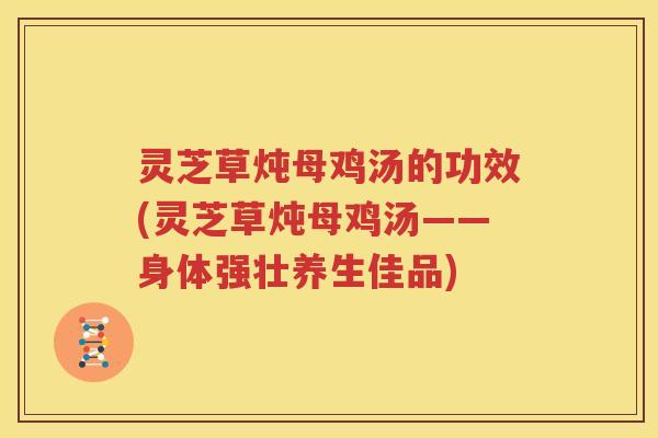 灵芝草炖母鸡汤的功效(灵芝草炖母鸡汤——身体强壮养生佳品)