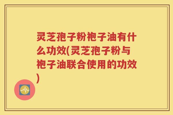 灵芝孢子粉袍子油有什么功效(灵芝孢子粉与袍子油联合使用的功效)