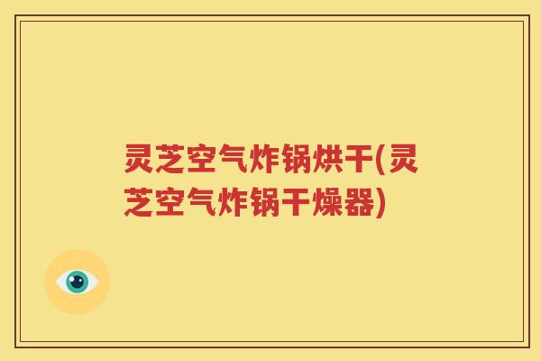 灵芝空气炸锅烘干(灵芝空气炸锅干燥器)