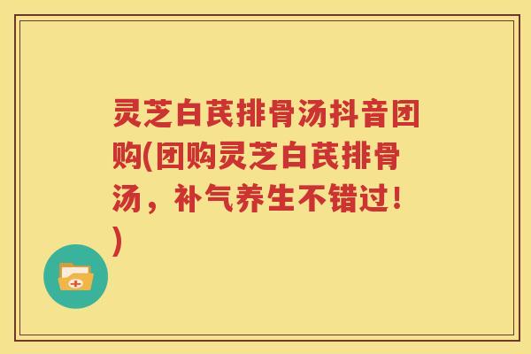 灵芝白芪排骨汤抖音团购(团购灵芝白芪排骨汤，补气养生不错过！)