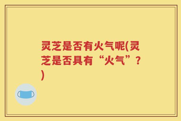 灵芝是否有火气呢(灵芝是否具有“火气”？)