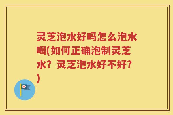 灵芝泡水好吗怎么泡水喝(如何正确泡制灵芝水？灵芝泡水好不好？)
