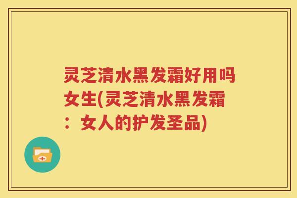 灵芝清水黑发霜好用吗女生(灵芝清水黑发霜：女人的护发圣品)