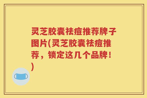 灵芝胶囊祛痘推荐牌子图片(灵芝胶囊祛痘推荐，锁定这几个品牌！)