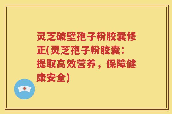 灵芝破壁孢子粉胶囊修正(灵芝孢子粉胶囊：提取高效营养，保障健康安全)