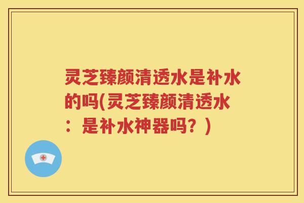 灵芝臻颜清透水是补水的吗(灵芝臻颜清透水：是补水神器吗？)