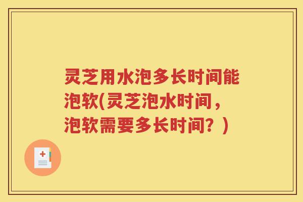 灵芝用水泡多长时间能泡软(灵芝泡水时间，泡软需要多长时间？)