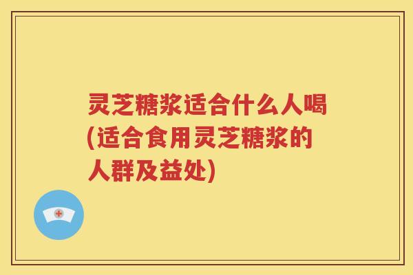 灵芝糖浆适合什么人喝(适合食用灵芝糖浆的人群及益处)