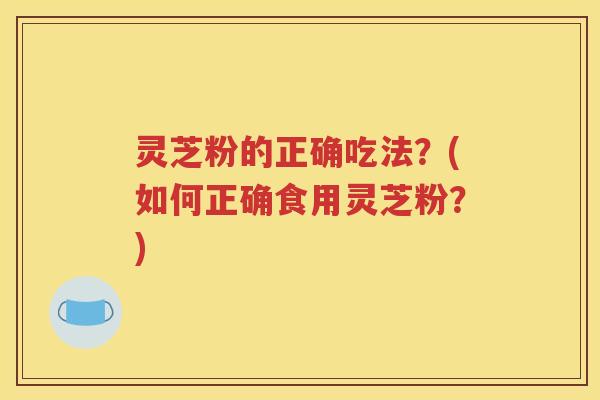 灵芝粉的正确吃法？(如何正确食用灵芝粉？)