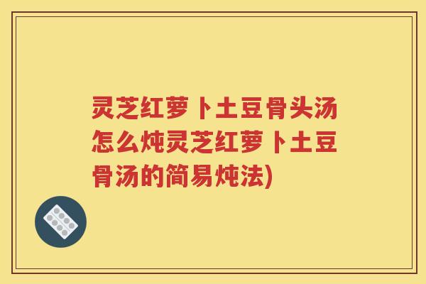 灵芝红萝卜土豆骨头汤怎么炖灵芝红萝卜土豆骨汤的简易炖法)