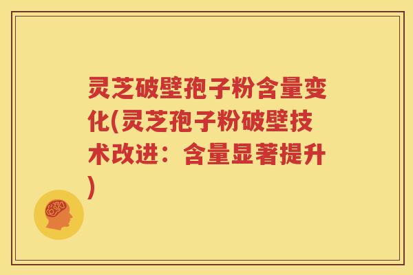 灵芝破壁孢子粉含量变化(灵芝孢子粉破壁技术改进：含量显著提升)