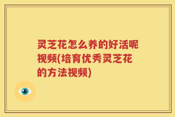 灵芝花怎么养的好活呢视频(培育优秀灵芝花的方法视频)