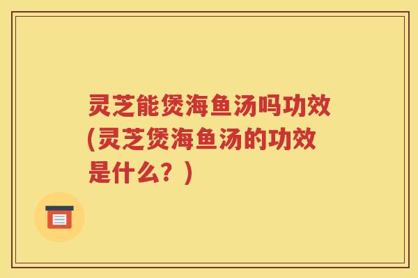 灵芝能煲海鱼汤吗功效(灵芝煲海鱼汤的功效是什么？)