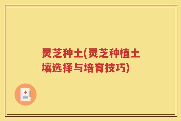 灵芝种土(灵芝种植土壤选择与培育技巧)