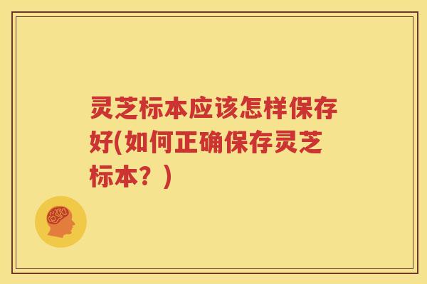 灵芝标本应该怎样保存好(如何正确保存灵芝标本？)