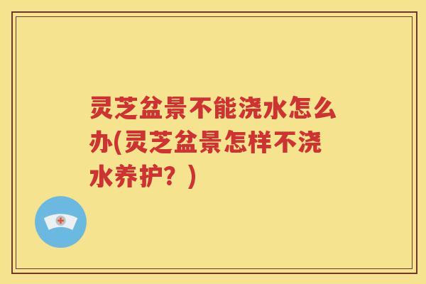 灵芝盆景不能浇水怎么办(灵芝盆景怎样不浇水养护？)