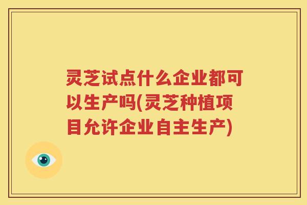 灵芝试点什么企业都可以生产吗(灵芝种植项目允许企业自主生产)