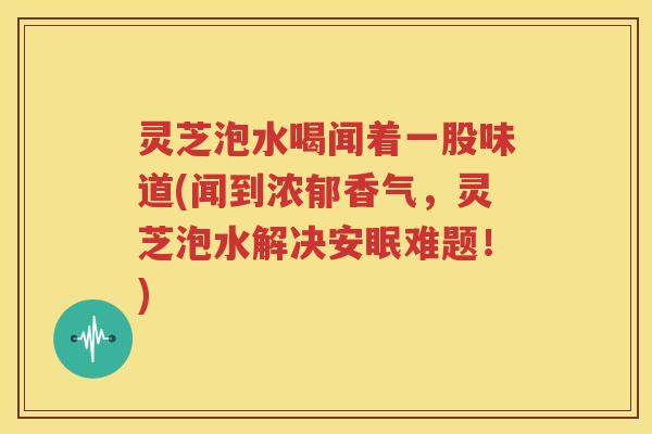 灵芝泡水喝闻着一股味道(闻到浓郁香气，灵芝泡水解决安眠难题！)