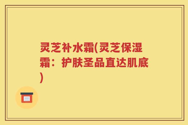 灵芝补水霜(灵芝保湿霜：护肤圣品直达肌底)