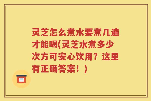 灵芝怎么煮水要煮几遍才能喝(灵芝水煮多少次方可安心饮用？这里有正确答案！)