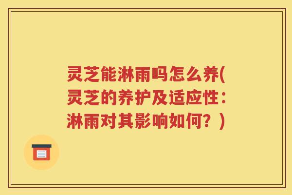 灵芝能淋雨吗怎么养(灵芝的养护及适应性：淋雨对其影响如何？)