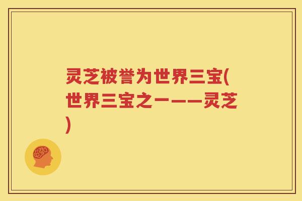 灵芝被誉为世界三宝(世界三宝之一——灵芝)