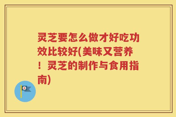 灵芝要怎么做才好吃功效比较好(美味又营养！灵芝的制作与食用指南)