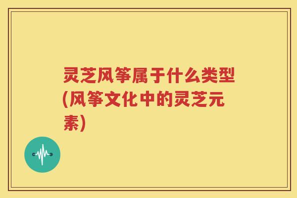 灵芝风筝属于什么类型(风筝文化中的灵芝元素)