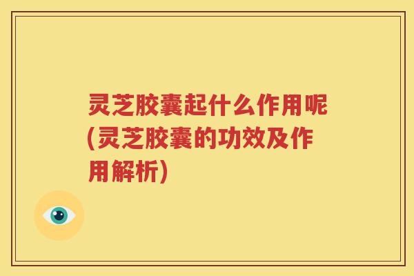 灵芝胶囊起什么作用呢(灵芝胶囊的功效及作用解析)