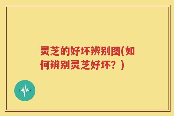 灵芝的好坏辨别图(如何辨别灵芝好坏？)