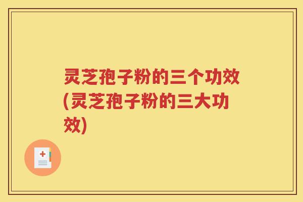 灵芝孢子粉的三个功效(灵芝孢子粉的三大功效)