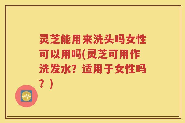 灵芝能用来洗头吗女性可以用吗(灵芝可用作洗发水？适用于女性吗？)