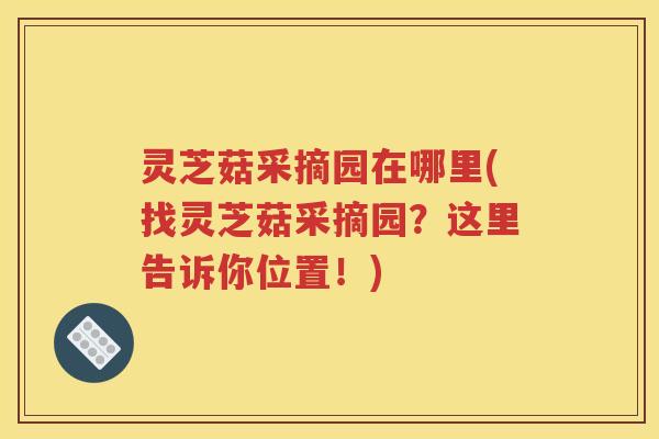 灵芝菇采摘园在哪里(找灵芝菇采摘园？这里告诉你位置！)