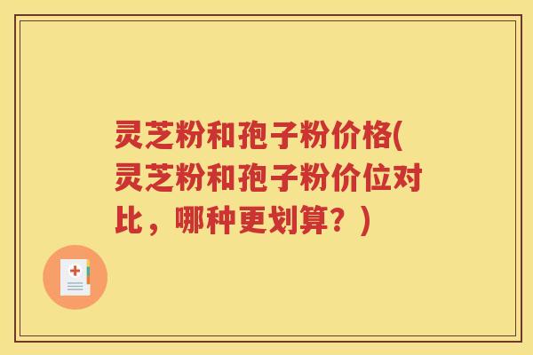 灵芝粉和孢子粉价格(灵芝粉和孢子粉价位对比，哪种更划算？)