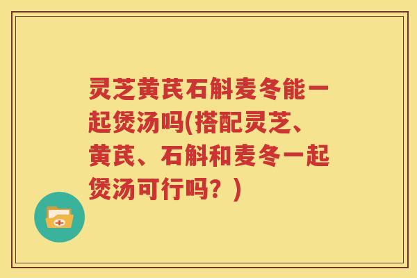 灵芝黄芪石斛麦冬能一起煲汤吗(搭配灵芝、黄芪、石斛和麦冬一起煲汤可行吗？)