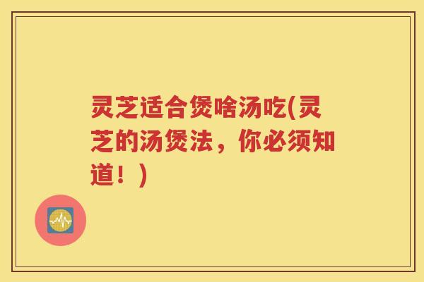 灵芝适合煲啥汤吃(灵芝的汤煲法，你必须知道！)