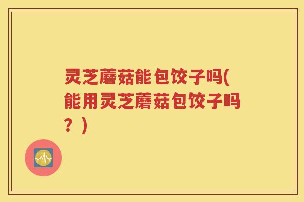 灵芝蘑菇能包饺子吗(能用灵芝蘑菇包饺子吗？)