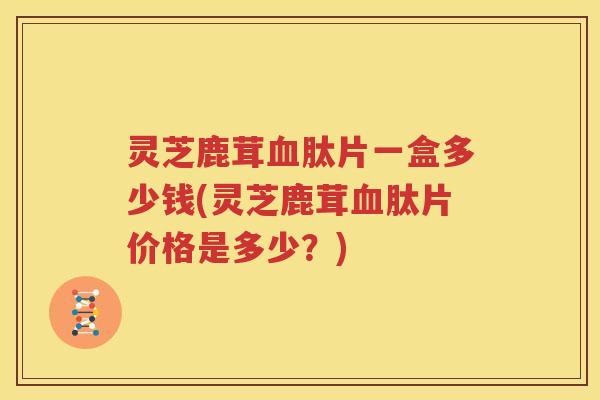 灵芝鹿茸血肽片一盒多少钱(灵芝鹿茸血肽片价格是多少？)