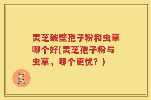 灵芝破壁孢子粉和虫草哪个好(灵芝孢子粉与虫草，哪个更优？)