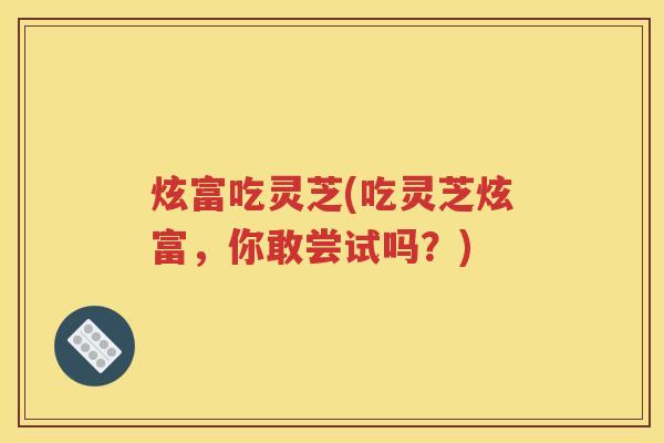 炫富吃灵芝(吃灵芝炫富，你敢尝试吗？)