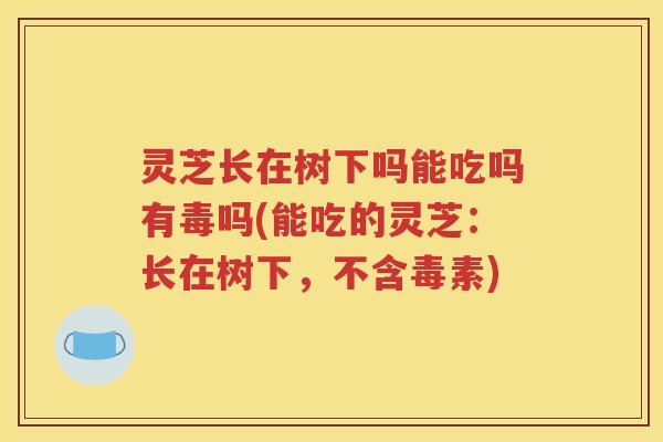 灵芝长在树下吗能吃吗有毒吗(能吃的灵芝：长在树下，不含毒素)