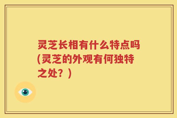 灵芝长相有什么特点吗(灵芝的外观有何独特之处？)