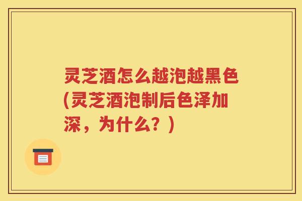 灵芝酒怎么越泡越黑色(灵芝酒泡制后色泽加深，为什么？)