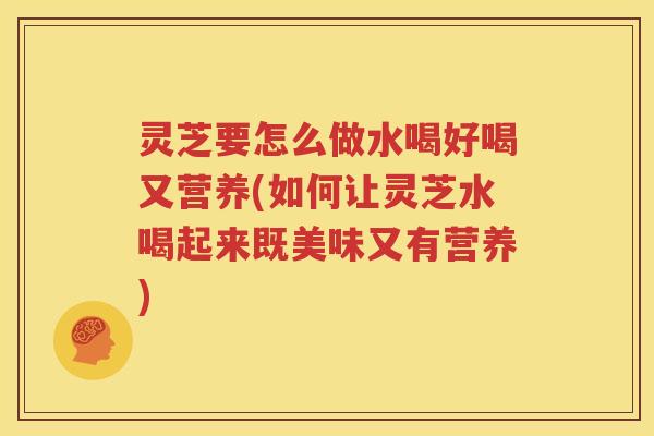 灵芝要怎么做水喝好喝又营养(如何让灵芝水喝起来既美味又有营养)