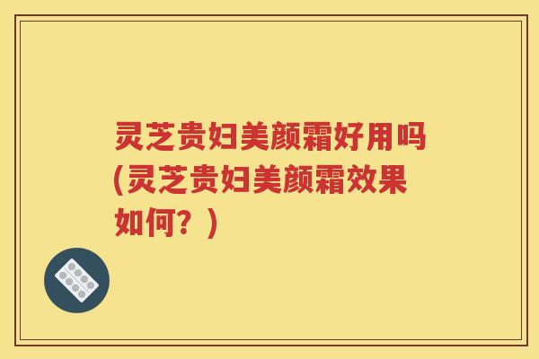 灵芝贵妇美颜霜好用吗(灵芝贵妇美颜霜效果如何？)