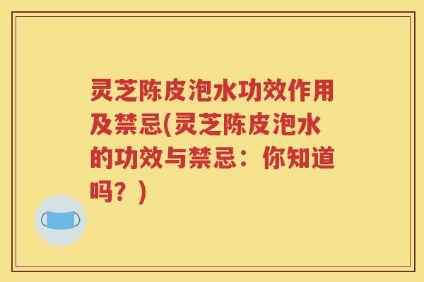灵芝陈皮泡水功效作用及禁忌(灵芝陈皮泡水的功效与禁忌：你知道吗？)