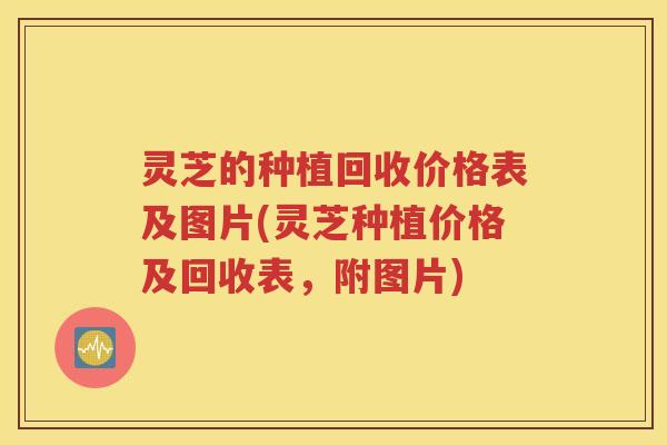 灵芝的种植回收价格表及图片(灵芝种植价格及回收表，附图片)