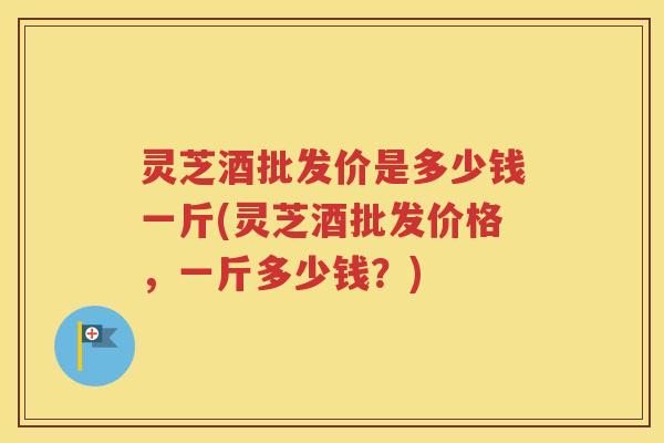 灵芝酒批发价是多少钱一斤(灵芝酒批发价格，一斤多少钱？)