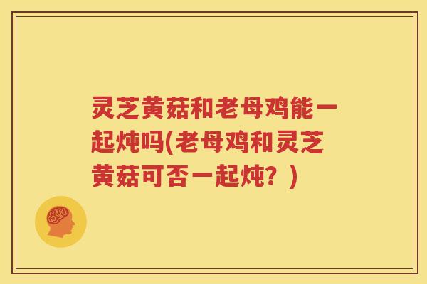 灵芝黄菇和老母鸡能一起炖吗(老母鸡和灵芝黄菇可否一起炖？)