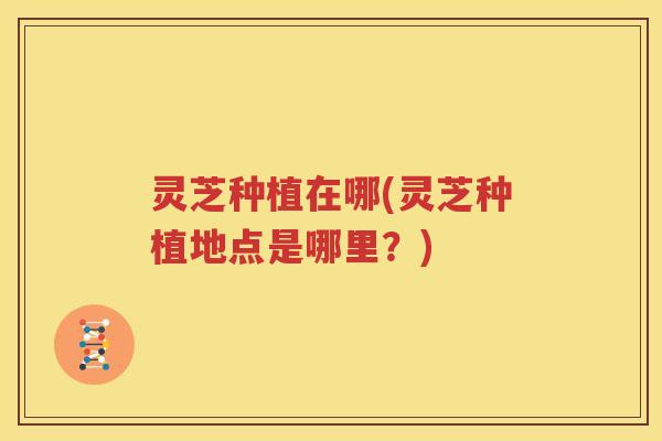 灵芝种植在哪(灵芝种植地点是哪里？)